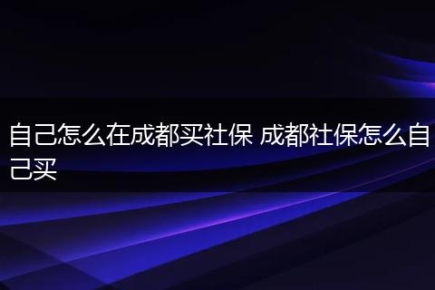 自己怎么在成都买社保 成都社保怎么自己买