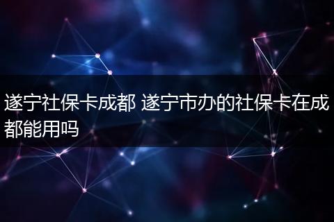 遂宁社保卡成都 遂宁市办的社保卡在成都能用吗