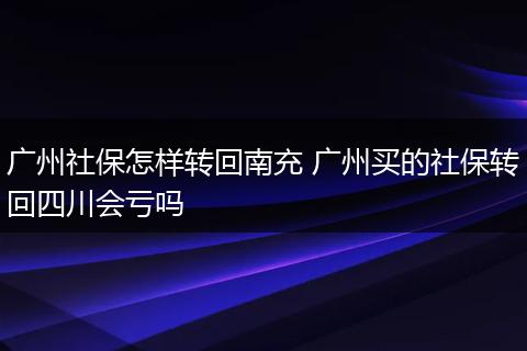 广州社保怎样转回南充 广州买的社保转回四川会亏吗