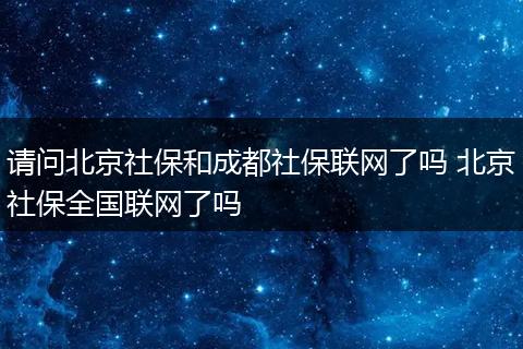 请问北京社保和成都社保联网了吗 北京社保全国联网了吗
