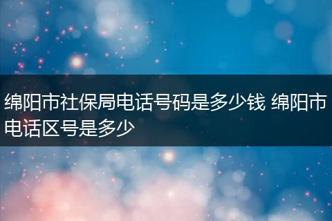 绵阳市社保局电话号码是多少钱 绵阳市电话区号是多少