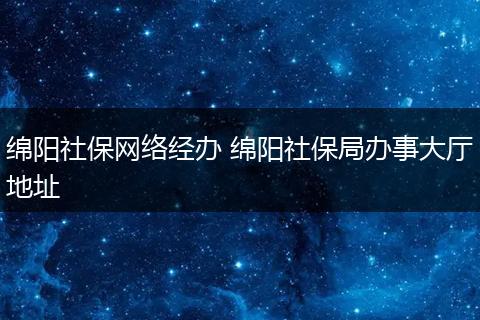绵阳社保网络经办 绵阳社保局办事大厅地址