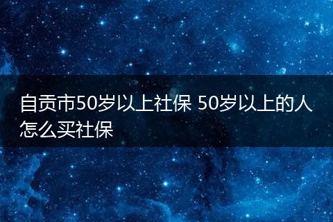 自贡市50岁以上社保 50岁以上的人怎么买社保