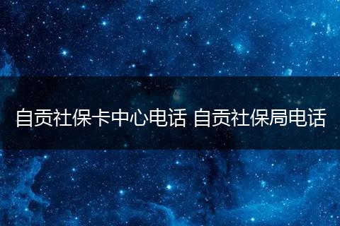 自贡社保卡中心电话 自贡社保局电话
