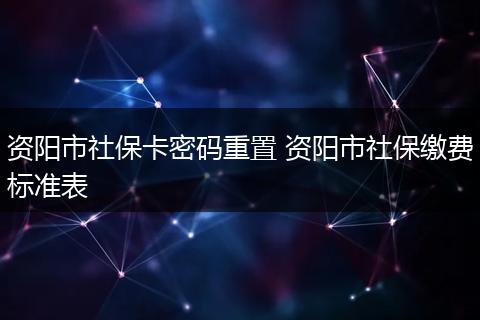 资阳市社保卡密码重置 资阳市社保缴费标准表