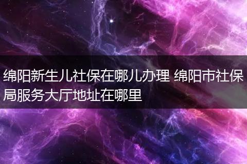 绵阳新生儿社保在哪儿办理 绵阳市社保局服务大厅地址在哪里