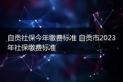 自贡社保今年缴费标准 自贡市2023年社保缴费标准