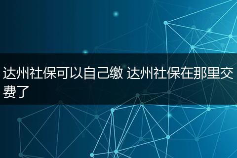 达州社保可以自己缴 达州社保在那里交费了