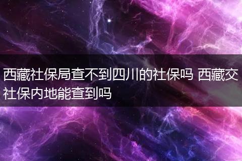 西藏社保局查不到四川的社保吗 西藏交社保内地能查到吗