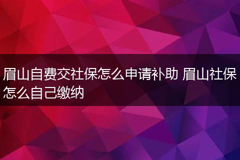 眉山自费交社保怎么申请补助 眉山社保怎么自己缴纳