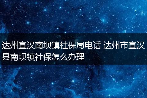 达州宣汉南坝镇社保局电话 达州市宣汉县南坝镇社保怎么办理