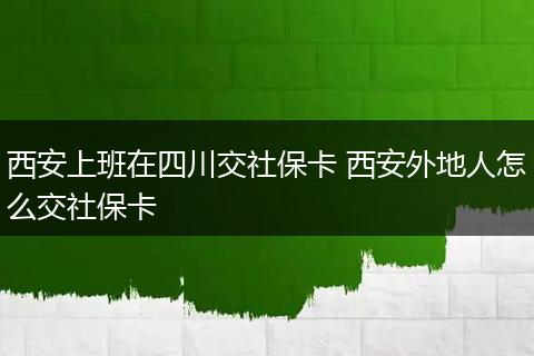 西安上班在四川交社保卡 西安外地人怎么交社保卡