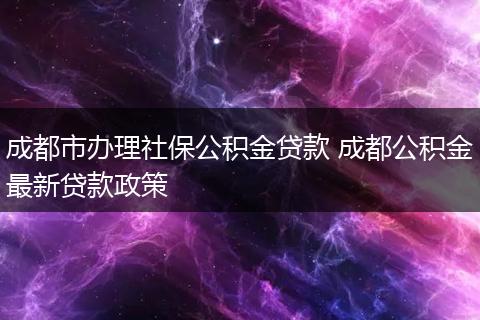 成都市办理社保公积金贷款 成都公积金最新贷款政策