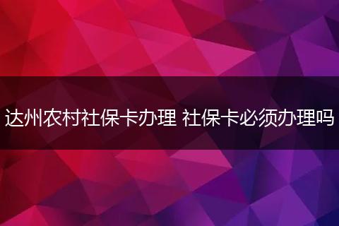 达州农村社保卡办理 社保卡必须办理吗