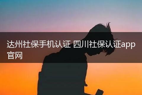 达州社保手机认证 四川社保认证app官网
