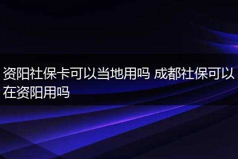 资阳社保卡可以当地用吗 成都社保可以在资阳用吗
