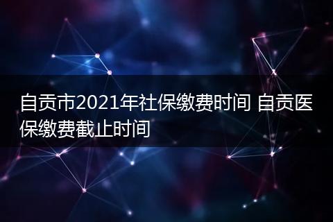 自贡市2021年社保缴费时间 自贡医保缴费截止时间