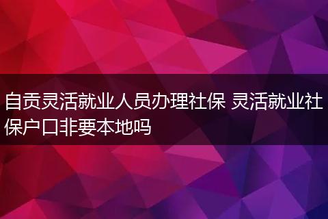 自贡灵活就业人员办理社保 灵活就业社保户口非要本地吗