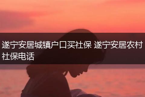 遂宁安居城镇户口买社保 遂宁安居农村社保电话