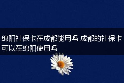 绵阳社保卡在成都能用吗 成都的社保卡可以在绵阳使用吗