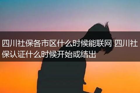 四川社保各市区什么时候能联网 四川社保认证什么时候开始或结出