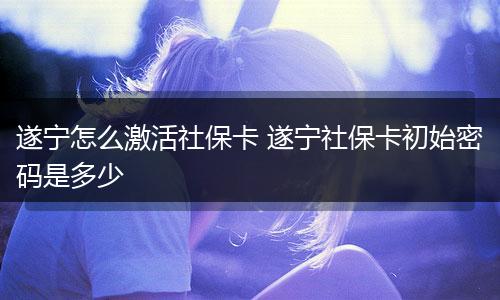 遂宁怎么激活社保卡 遂宁社保卡初始密码是多少