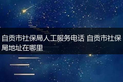 自贡市社保局人工服务电话 自贡市社保局地址在哪里