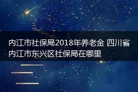 内江市社保局2018年养老金 四川省内江市东兴区社保局在哪里