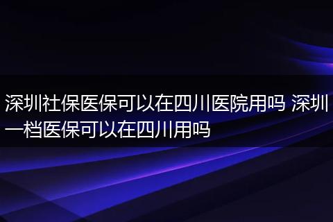 深圳社保医保可以在四川医院用吗 深圳一档医保可以在四川用吗
