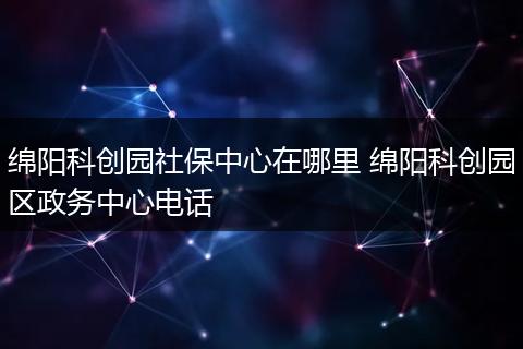 绵阳科创园社保中心在哪里 绵阳科创园区政务中心电话