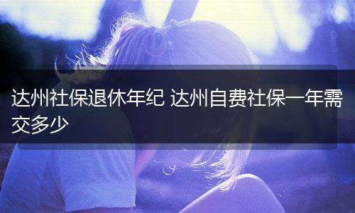 达州社保退休年纪 达州自费社保一年需交多少