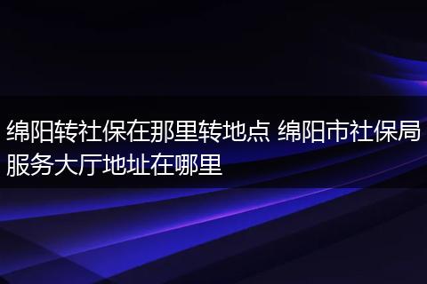 绵阳转社保在那里转地点 绵阳市社保局服务大厅地址在哪里