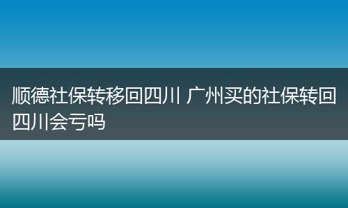顺德社保转移回四川 广州买的社保转回四川会亏吗