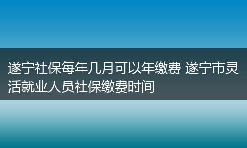 遂宁社保每年几月可以年缴费 遂宁市灵活就业人员社保缴费时间