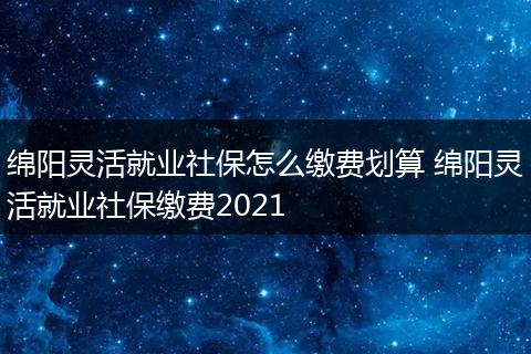 绵阳灵活就业社保怎么缴费划算 绵阳灵活就业社保缴费2021