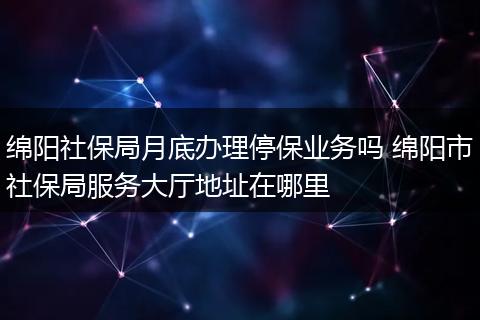 绵阳社保局月底办理停保业务吗 绵阳市社保局服务大厅地址在哪里