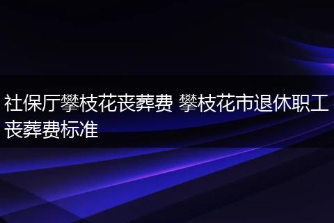 社保厅攀枝花丧葬费 攀枝花市退休职工丧葬费标准