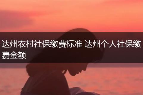达州农村社保缴费标准 达州个人社保缴费金额