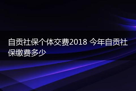 自贡社保个体交费2018 今年自贡社保缴费多少