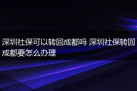 深圳社保可以转回成都吗 深圳社保转回成都要怎么办理