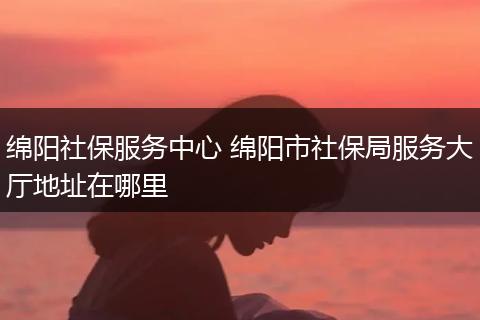 绵阳社保服务中心 绵阳市社保局服务大厅地址在哪里