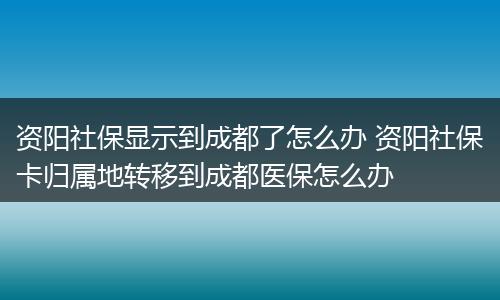 资阳社保显示到成都了怎么办 资阳社保卡归属地转移到成都医保怎么办