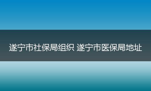 遂宁市社保局组织 遂宁市医保局地址