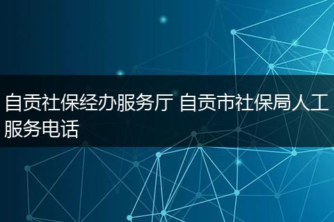 自贡社保经办服务厅 自贡市社保局人工服务电话