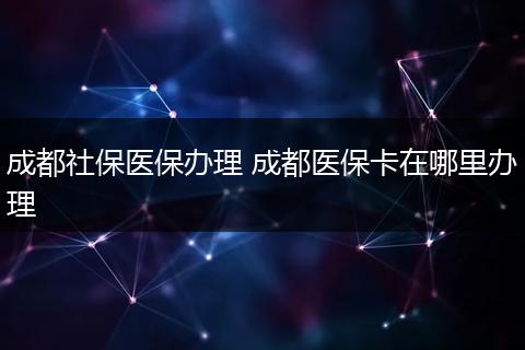 成都社保医保办理 成都医保卡在哪里办理