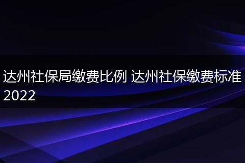 达州社保局缴费比例 达州社保缴费标准2022