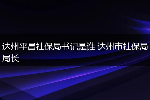 达州平昌社保局书记是谁 达州市社保局局长