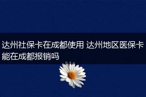 达州社保卡在成都使用 达州地区医保卡能在成都报销吗