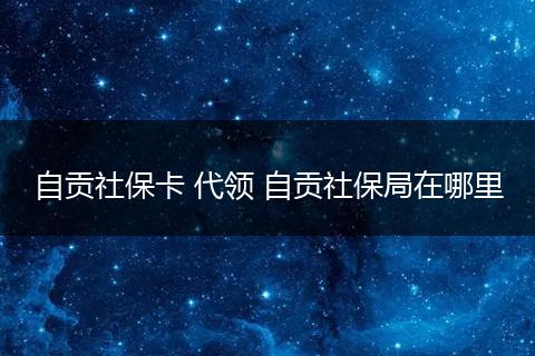 自贡社保卡 代领 自贡社保局在哪里