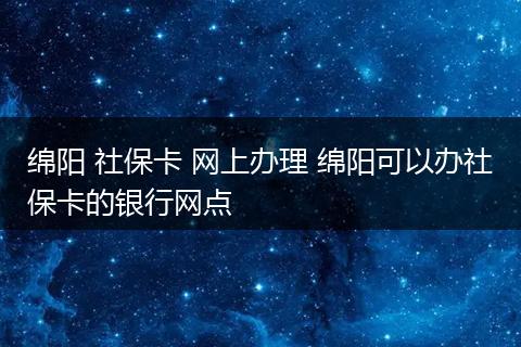 绵阳 社保卡 网上办理 绵阳可以办社保卡的银行网点